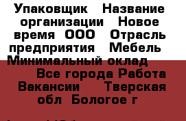 Упаковщик › Название организации ­ Новое время, ООО › Отрасль предприятия ­ Мебель › Минимальный оклад ­ 25 000 - Все города Работа » Вакансии   . Тверская обл.,Бологое г.